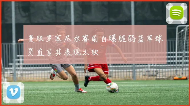 曼联罗塞尼尔赛前自曝脆弱蓝军球员直言其表现太软
