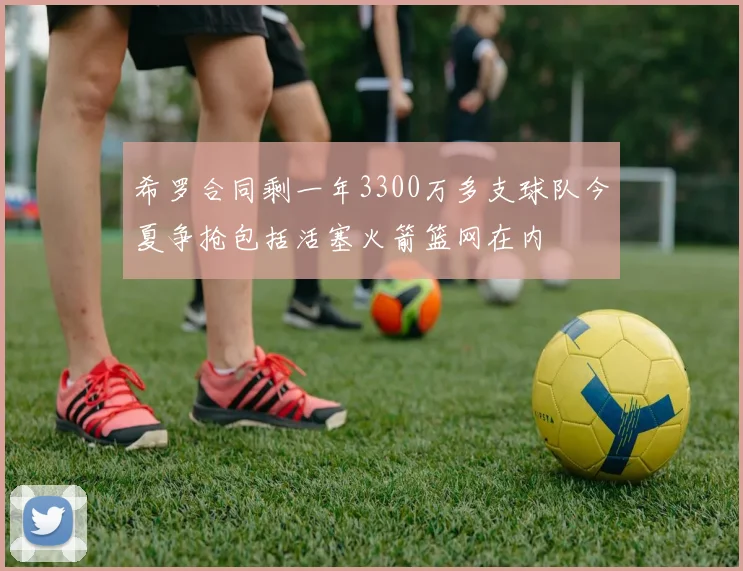 希罗合同剩一年3300万多支球队今夏争抢包括活塞火箭篮网在内