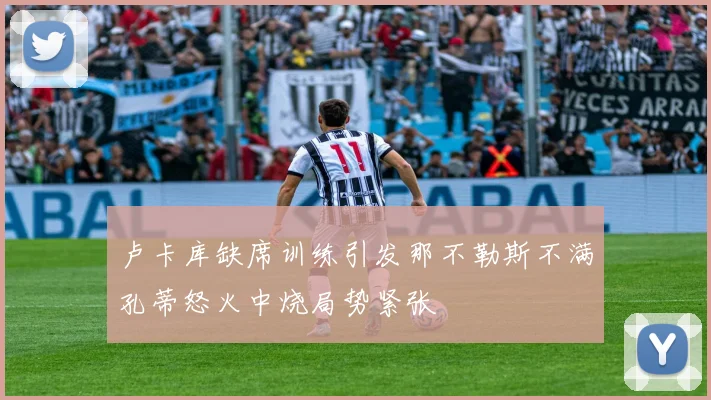卢卡库缺席训练引发那不勒斯不满孔蒂怒火中烧局势紧张