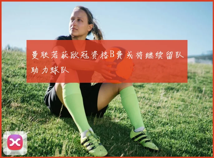 曼联若获欧冠资格B费或将继续留队助力球队