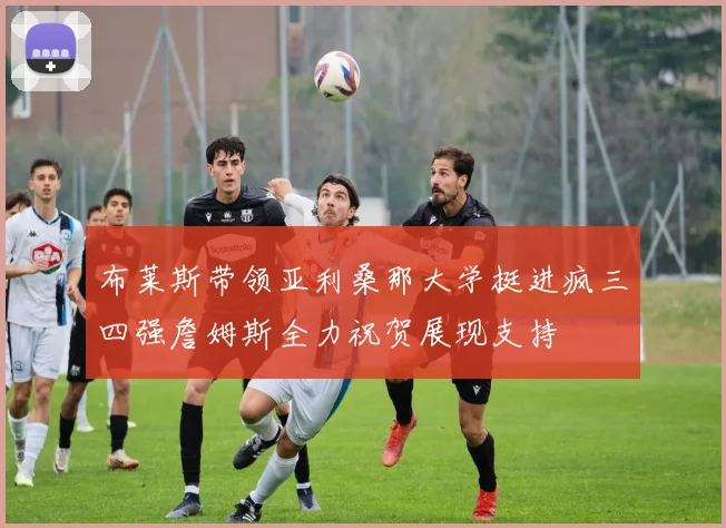 布莱斯带领亚利桑那大学挺进疯三四强詹姆斯全力祝贺展现支持