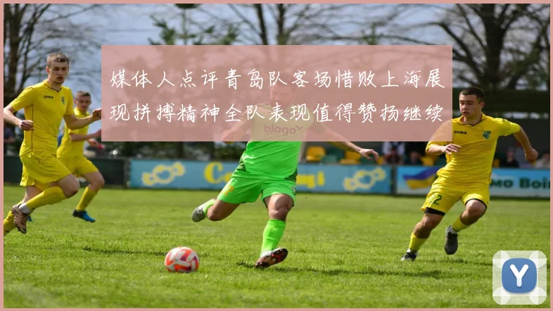 媒体人点评青岛队客场惜败上海展现拼搏精神全队表现值得赞扬继续加油战斗青岛队