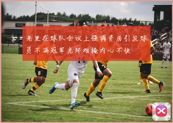 老里在球队会议上强调资历引发球员不满冠军光环难掩内心不快