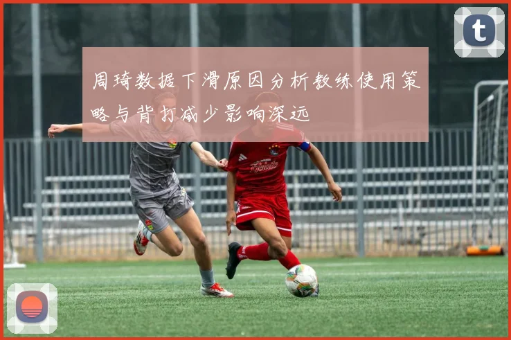 周琦数据下滑原因分析教练使用策略与背打减少影响深远