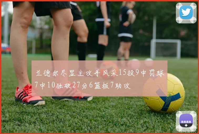 兰德尔尽显主攻手风采15投9中罚球7中10独砍27分6篮板7助攻