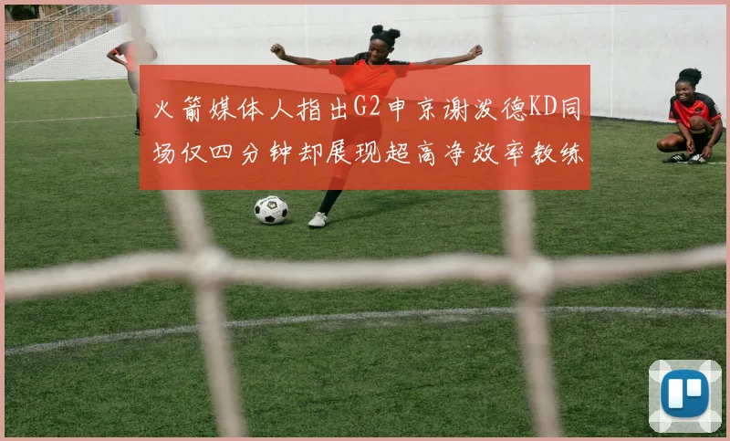 火箭媒体人指出G2申京谢泼德KD同场仅四分钟却展现超高净效率教练应负责任