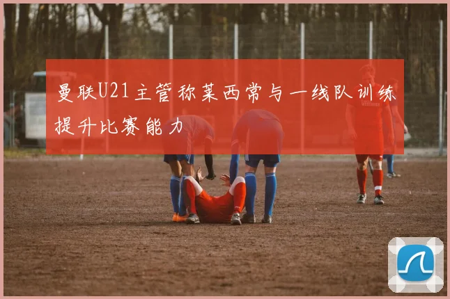 曼联U21主管称莱西常与一线队训练提升比赛能力