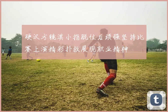 硬汉方镜淇小指脱位后顽强坚持比赛上演精彩扑救展现职业精神