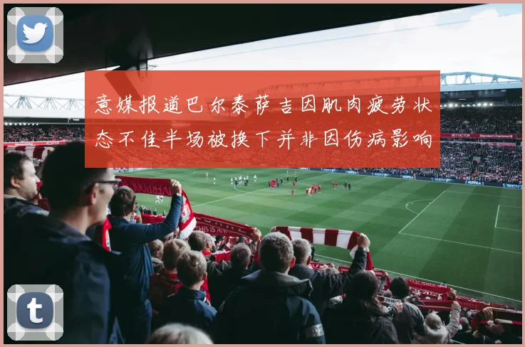 意媒报道巴尔泰萨吉因肌肉疲劳状态不佳半场被换下并非因伤病影响