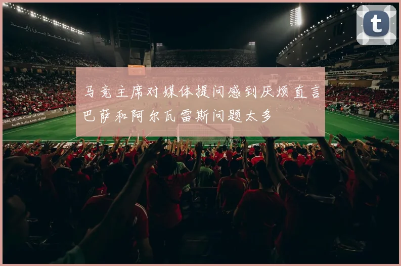 马竞主席对媒体提问感到厌烦直言巴萨和阿尔瓦雷斯问题太多
